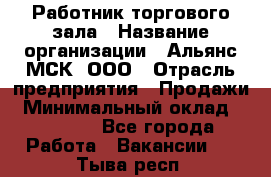 Работник торгового зала › Название организации ­ Альянс-МСК, ООО › Отрасль предприятия ­ Продажи › Минимальный оклад ­ 27 000 - Все города Работа » Вакансии   . Тыва респ.